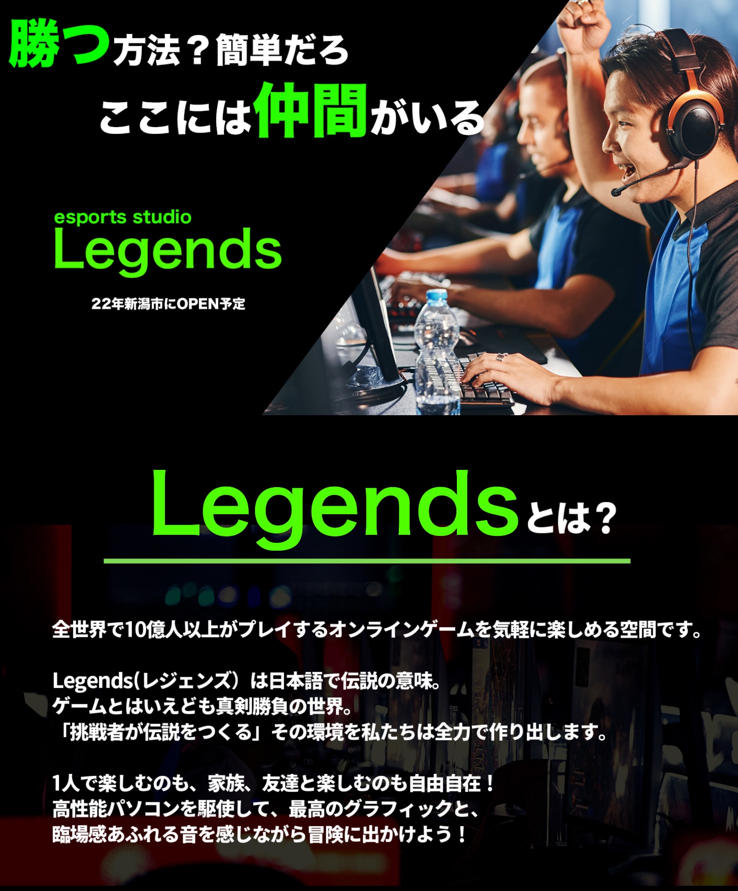 Legendsとは全世界で10億人以上がプレイするオンラインゲームを気軽に楽しめる空間です。Legends
（レジェンズ）は日本語で伝説の意味。ゲームとはいえども真剣勝負の世界。
「挑戦者が伝説をつくる」その環境を私たちは全力で作り出します。
1人で楽しむのも、家族、友達と楽しむのも自由自在！
高性能パソコンを駆使して、最高のグラフィックと、臨場感あふれる音を感じながら冒険に出かけよう！